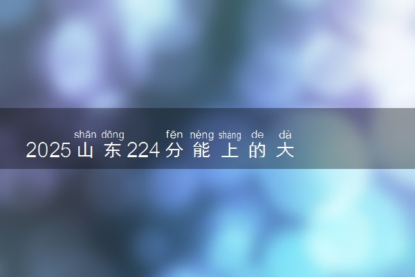 2025山东224分能上的大学有哪些 可以报考院校名单