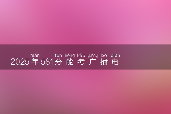 2025年581分能考广播电视编导专业吗 581分广播电视编导专业大学推荐