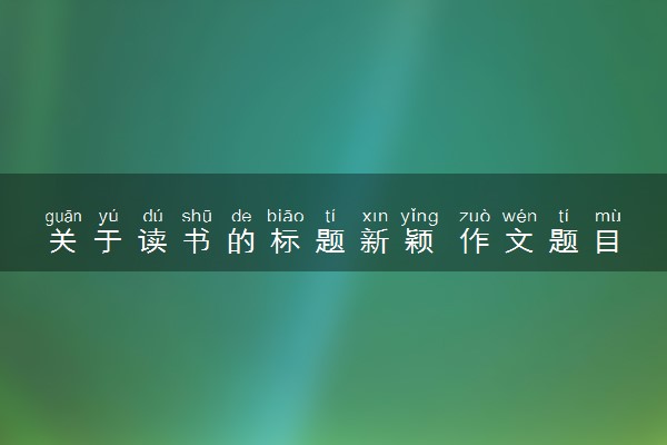关于读书的标题新颖 作文题目有哪些