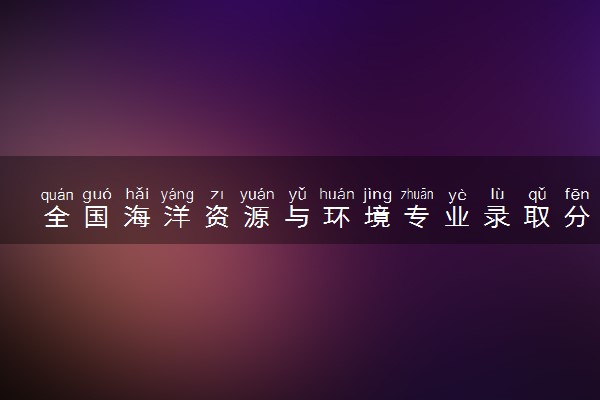 全国海洋资源与环境专业录取分数线排名 附最低分的大学(2025年参考)