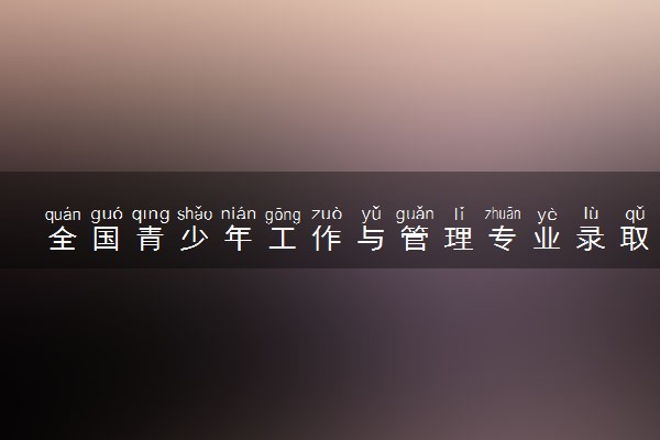 全国青少年工作与管理专业录取分数线排名 附最低分的大学(2025年参考)
