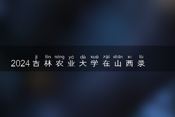 2024吉林农业大学在山西录取分数线 各专业分数及位次