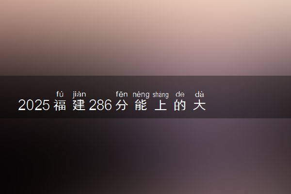 2025福建286分能上的大学有哪些 可以报考院校名单