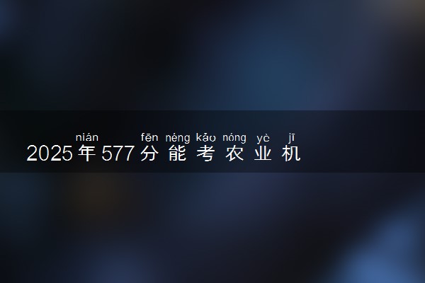 2025年577分能考农业机械化及其自动化专业吗 577分农业机械化及其自动化专业大学推荐