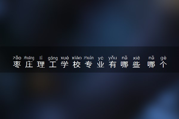 枣庄理工学校专业有哪些 哪个专业好