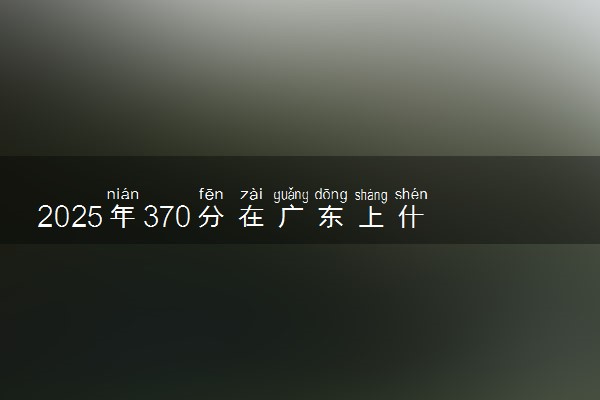 2025年370分在广东上什么大学好 近三年录取分数线是多少