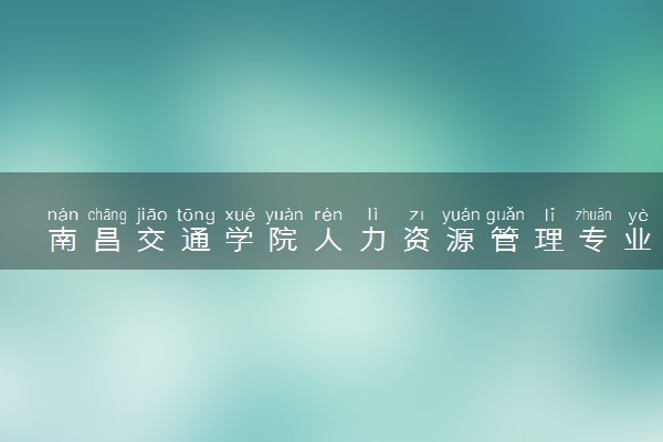 南昌交通学院人力资源管理专业怎么样 录取分数线多少