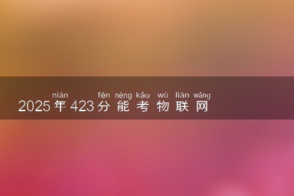 2025年423分能考物联网应用技术专业吗 423分物联网应用技术专业大学推荐