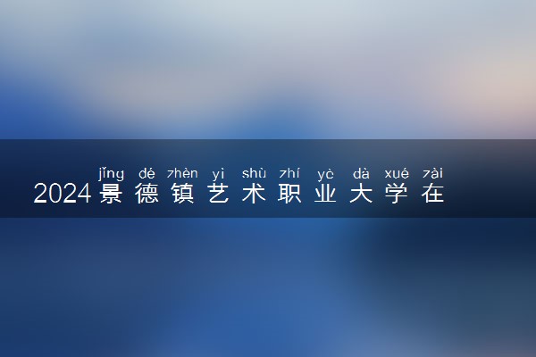 2024景德镇艺术职业大学在四川录取分数线 各专业分数及位次