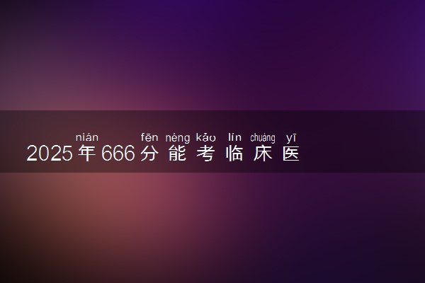 2025年666分能考临床医学专业吗 666分临床医学专业大学推荐