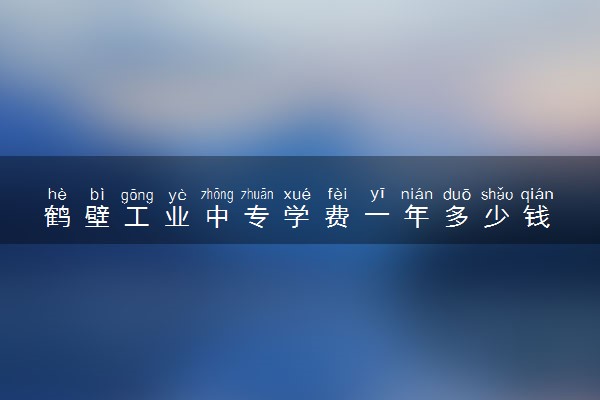 鹤壁工业中专学费一年多少钱 学费贵不贵