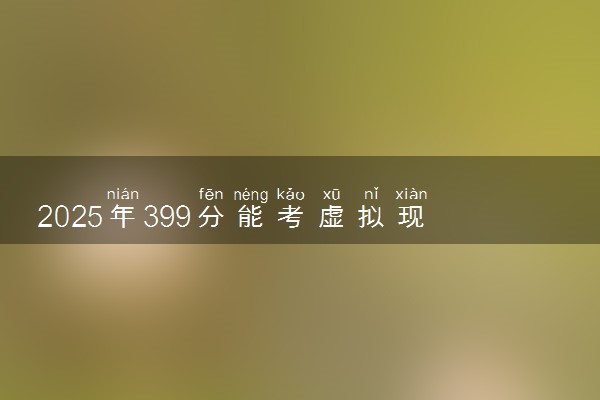 2025年399分能考虚拟现实技术应用专业吗 399分虚拟现实技术应用专业大学推荐