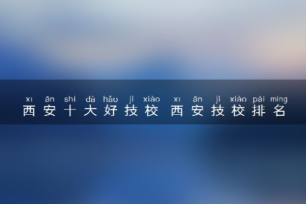 西安十大好技校 西安技校排名
