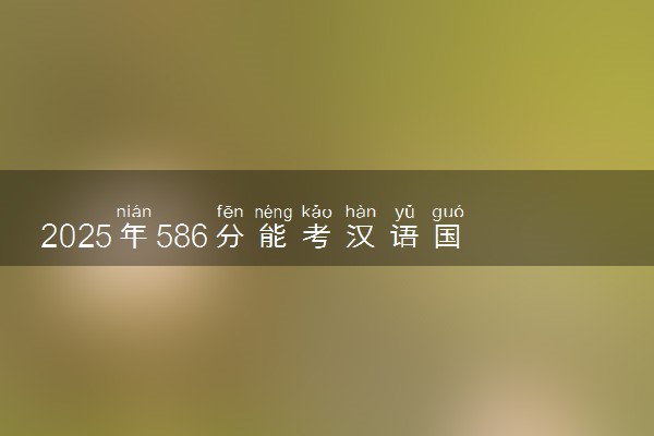 2025年586分能考汉语国际教育专业吗 586分汉语国际教育专业大学推荐