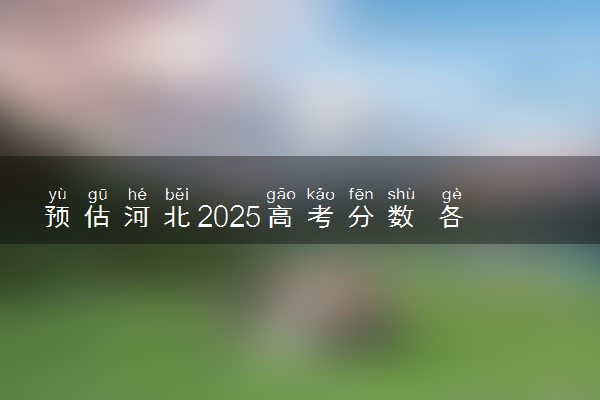 预估河北2025高考分数 各批次录取分数线预测多少分