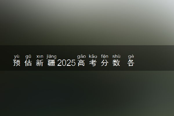 预估新疆2025高考分数 各批次录取分数线预测多少分