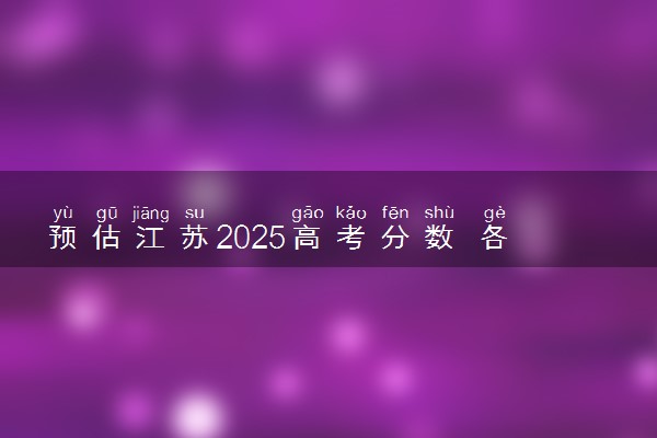 预估江苏2025高考分数 各批次录取分数线预测多少分