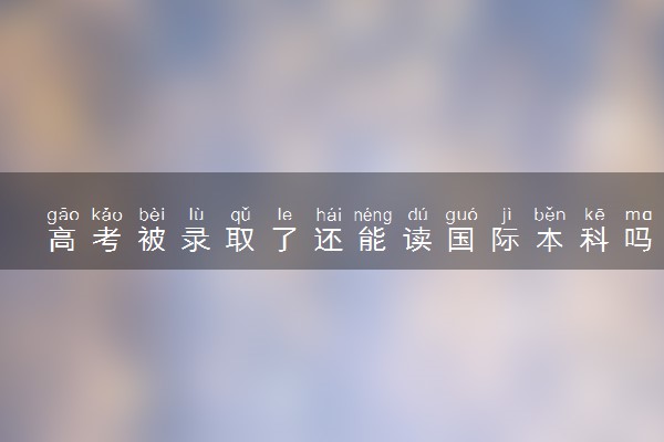 高考被录取了还能读国际本科吗 有哪些途径