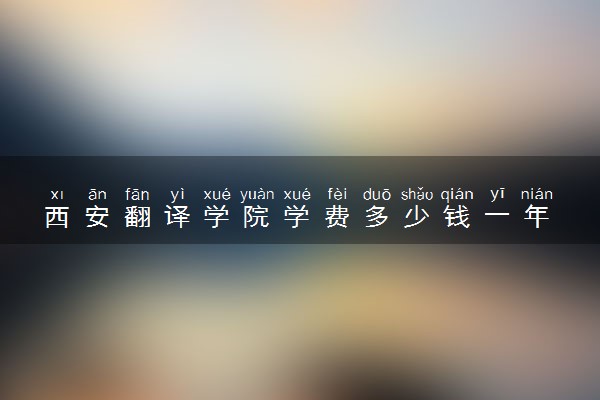 西安翻译学院学费多少钱一年 各专业收费标准（2025年参考）