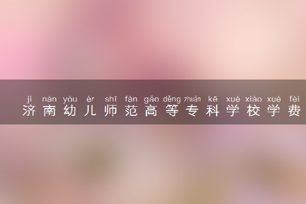 济南幼儿师范高等专科学校学费多少钱一年 各专业收费标准（2025年参考）