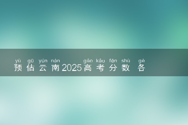 预估云南2025高考分数 各批次录取分数线预测多少分
