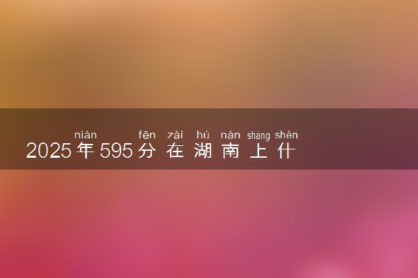 2025年595分在湖南上什么大学好 近三年录取分数线是多少