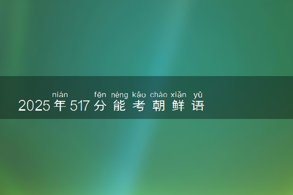 2025年517分能考朝鲜语专业吗 517分朝鲜语专业大学推荐