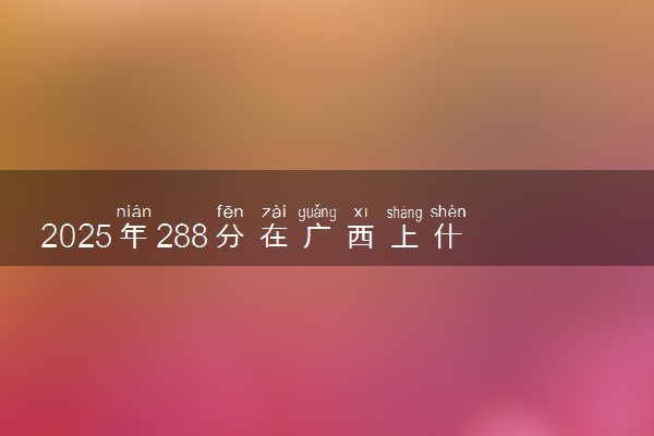2025年288分在广西上什么大学好 近三年录取分数线是多少