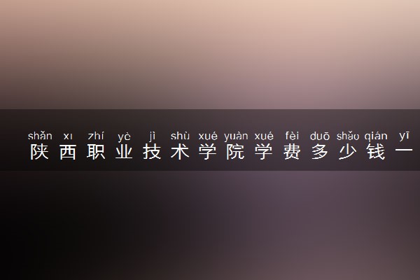陕西职业技术学院学费多少钱一年 各专业收费标准（2025年参考）