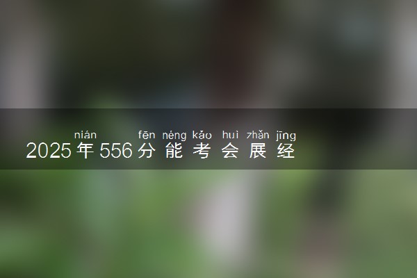 2025年556分能考会展经济与管理专业吗 556分会展经济与管理专业大学推荐
