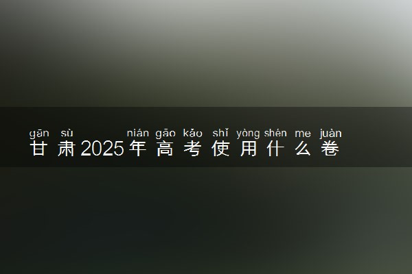 甘肃2025年高考使用什么卷 是新课标I卷还是II卷