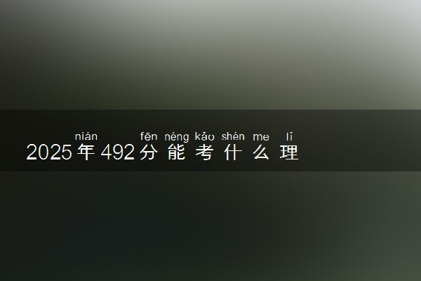 2025年492分能考什么理工类大学 哪些大学值得报