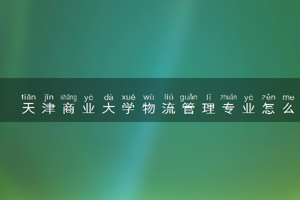 天津商业大学物流管理专业怎么样 录取分数线多少