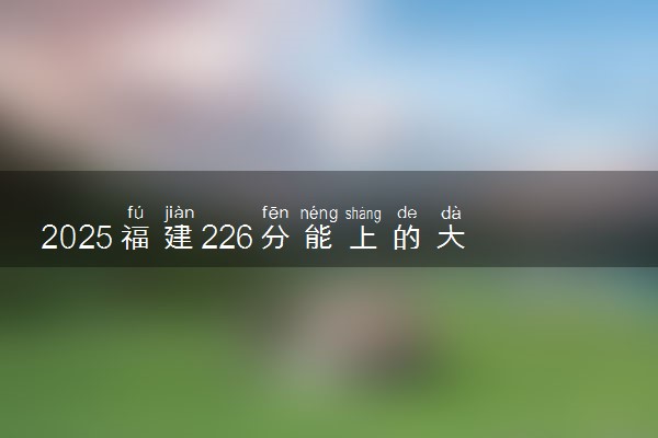 2025福建226分能上的大学有哪些 可以报考院校名单