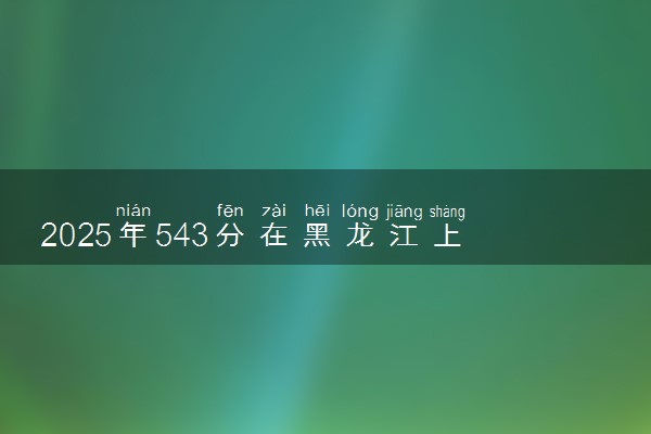 2025年543分在黑龙江上什么大学好 近三年录取分数线是多少