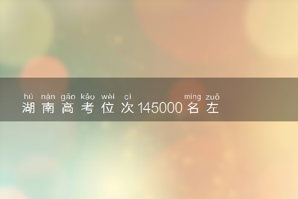 湖南高考位次145000名左右报什么大学好（2025年参考）