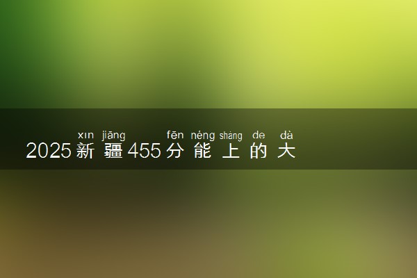 2025新疆455分能上的大学有哪些 可以报考院校名单