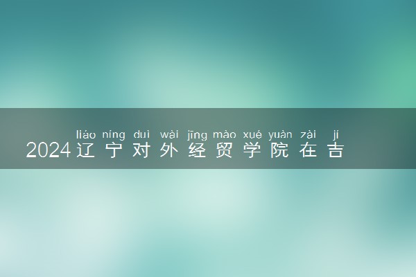 2024辽宁对外经贸学院在吉林录取分数线 各专业分数及位次
