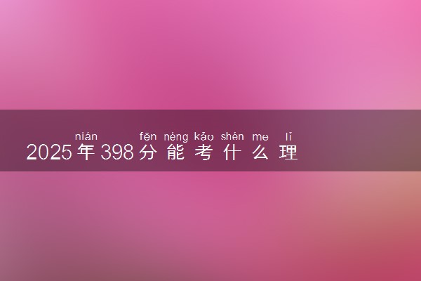 2025年398分能考什么理工类大学 哪些大学值得报