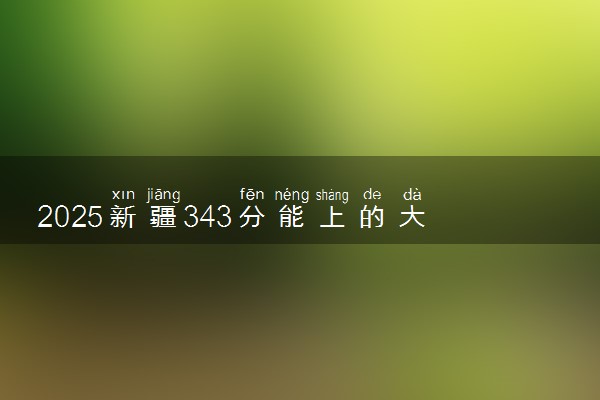 2025新疆343分能上的大学有哪些 可以报考院校名单