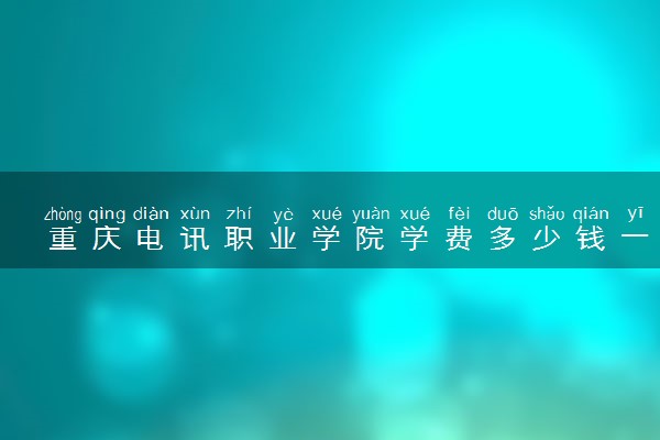 重庆电讯职业学院学费多少钱一年 各专业收费标准（2025年参考）