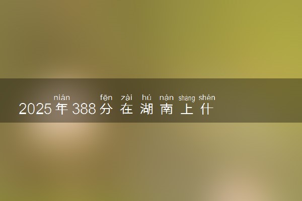 2025年388分在湖南上什么大学好 近三年录取分数线是多少