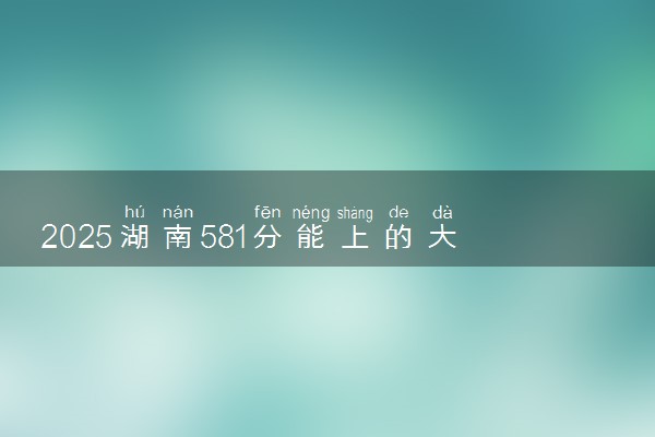 2025湖南581分能上的大学有哪些 可以报考院校名单
