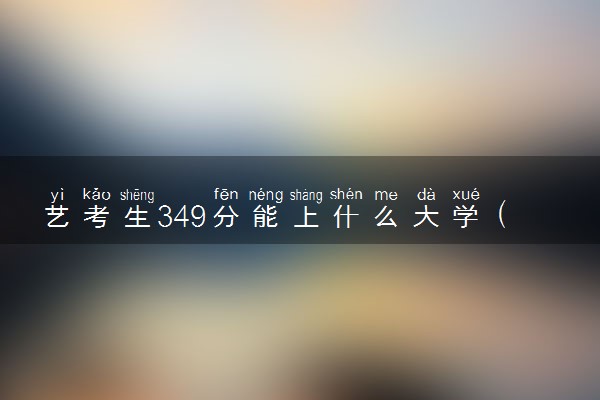 艺考生349分能上什么大学（2025考生参考）