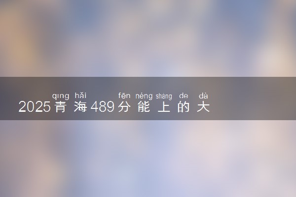 2025青海489分能上的大学有哪些 可以报考院校名单