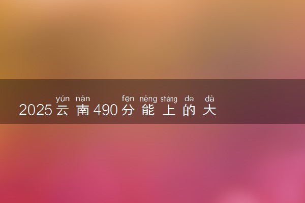 2025云南490分能上的大学有哪些 可以报考院校名单