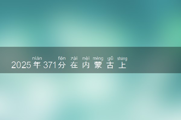 2025年371分在内蒙古上什么大学好 近三年录取分数线是多少