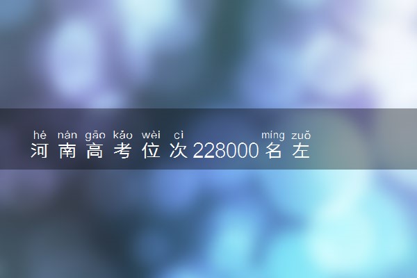 河南高考位次228000名左右报什么大学好（2025年参考）