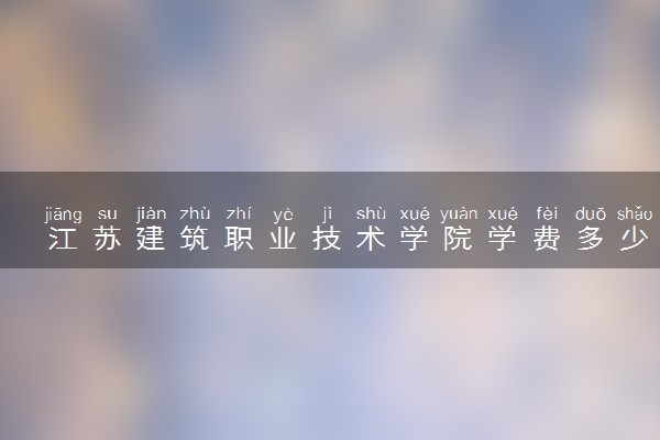 江苏建筑职业技术学院学费多少钱一年 各专业收费标准（2025年参考）