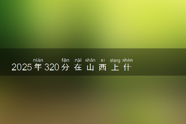 2025年320分在山西上什么大学好 近三年录取分数线是多少